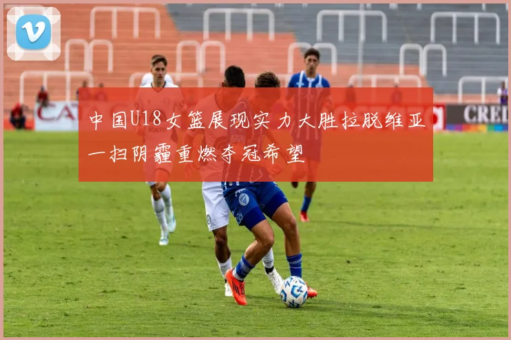 中国U18女篮展现实力大胜拉脱维亚一扫阴霾重燃夺冠希望
