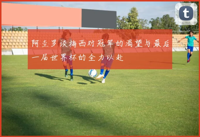阿圭罗谈梅西对冠军的渴望与最后一届世界杯的全力以赴