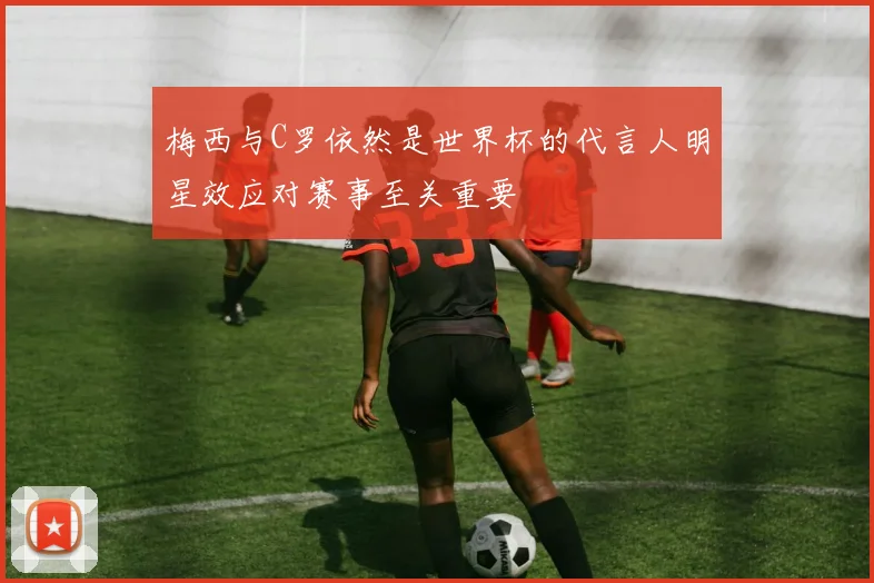 梅西与C罗依然是世界杯的代言人明星效应对赛事至关重要