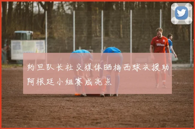 约旦队长社交媒体晒梅西球衣援助阿根廷小组赛成亮点