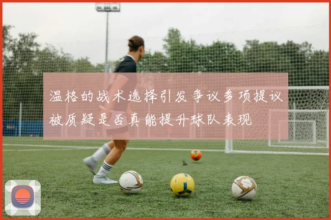 温格的战术选择引发争议多项提议被质疑是否真能提升球队表现