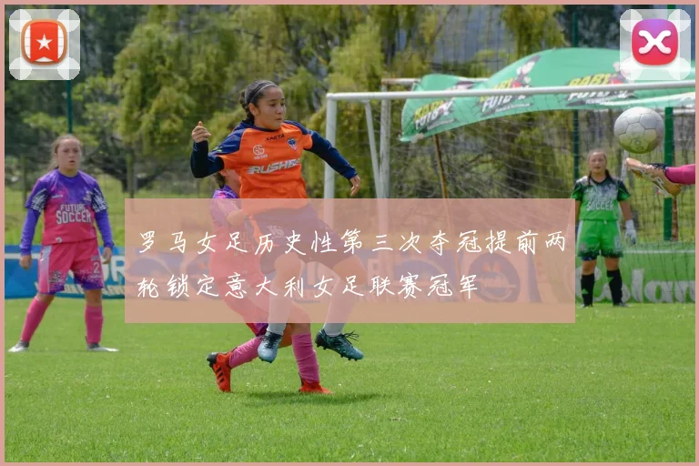 罗马女足历史性第三次夺冠提前两轮锁定意大利女足联赛冠军