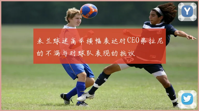 米兰球迷高举横幅表达对CEO弗拉尼的不满与对球队表现的抗议