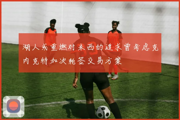 湖人或重燃对米西的追求曾考虑克内克特加次轮签交易方案