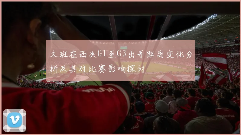 文班在西决G1至G3出手距离变化分析及其对比赛影响探讨
