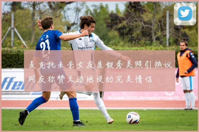 麦克托米奈女友度假秀美照引热议网友称赞天造地设的完美情侣