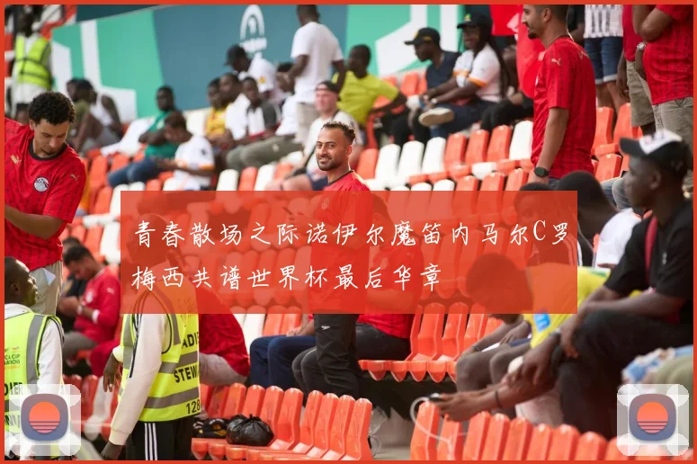 青春散场之际诺伊尔魔笛内马尔C罗梅西共谱世界杯最后华章