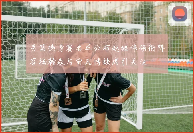 男篮热身赛名单公布赵继伟领衔阵容杨瀚森与曾凡博缺席引关注