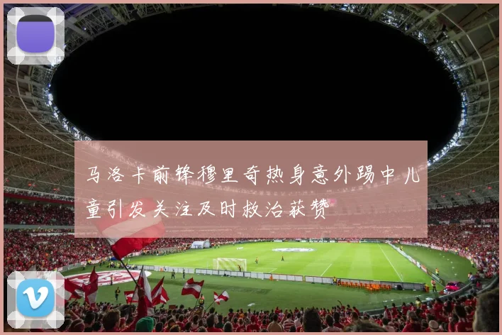 马洛卡前锋穆里奇热身意外踢中儿童引发关注及时救治获赞