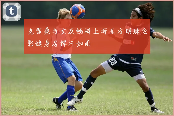 克雷桑与女友畅游上海东方明珠合影健身房挥汗如雨
