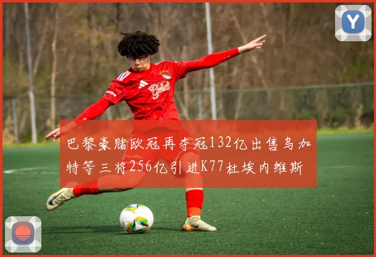 巴黎豪赌欧冠再夺冠132亿出售乌加特等三将256亿引进K77杜埃内维斯等五名新援