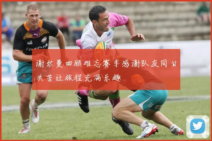 谢尔曼回顾难忘赛季感谢队友同甘共苦让旅程充满乐趣