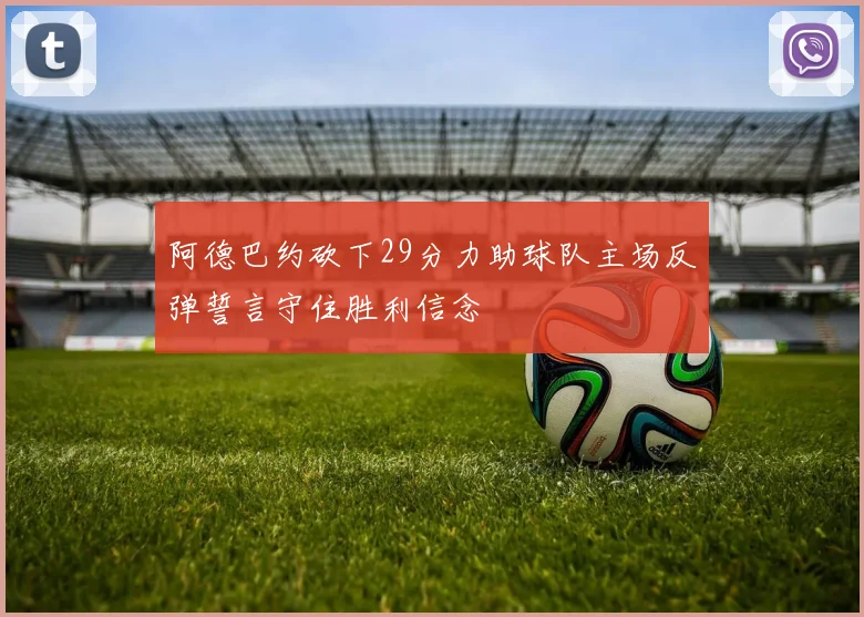 阿德巴约砍下29分力助球队主场反弹誓言守住胜利信念