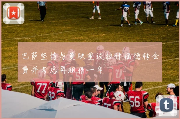 巴萨坚持与曼联重谈拉什福德转会费并考虑再租借一年