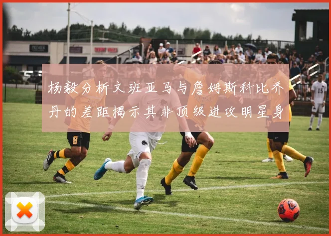杨毅分析文班亚马与詹姆斯科比乔丹的差距揭示其非顶级进攻明星身份