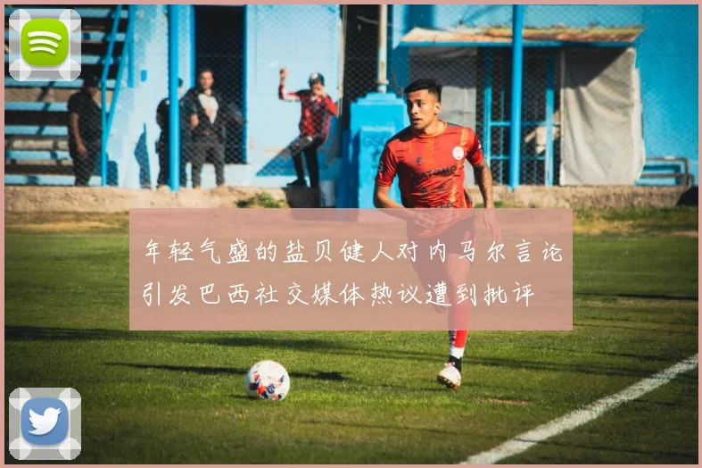 年轻气盛的盐贝健人对内马尔言论引发巴西社交媒体热议遭到批评