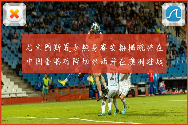 尤文图斯夏季热身赛安排揭晓将在中国香港对阵切尔西并在澳洲迎战国米