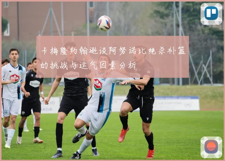 卡梅隆约翰逊谈阿努诺比绝杀补篮的挑战与运气因素分析