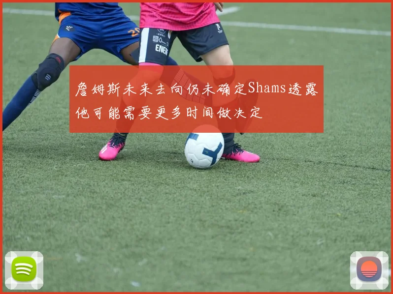 詹姆斯未来去向仍未确定Shams透露他可能需要更多时间做决定