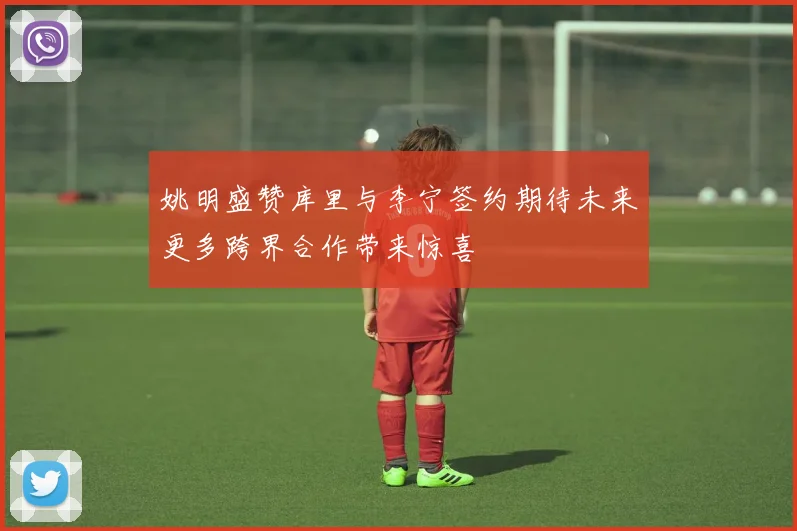 姚明盛赞库里与李宁签约期待未来更多跨界合作带来惊喜
