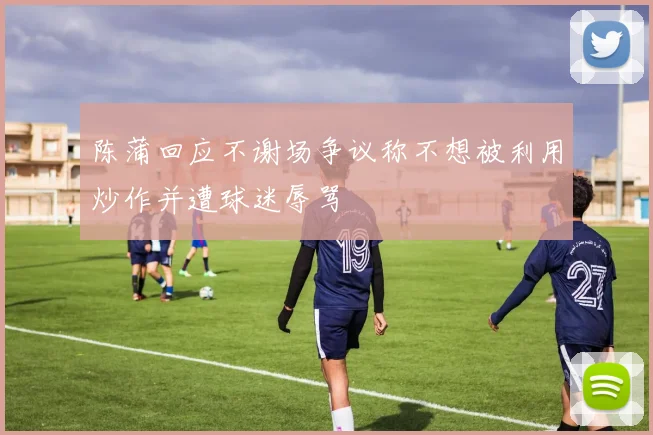 陈蒲回应不谢场争议称不想被利用炒作并遭球迷辱骂