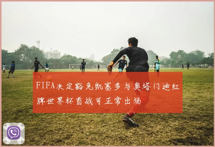 FIFA决定豁免凯塞多与奥塔门迪红牌世界杯首战可正常出场