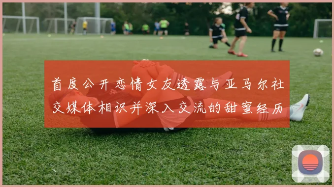 首度公开恋情女友透露与亚马尔社交媒体相识并深入交流的甜蜜经历