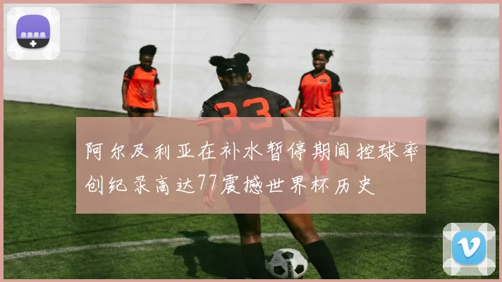 阿尔及利亚在补水暂停期间控球率创纪录高达77震撼世界杯历史