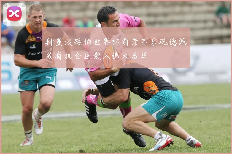 科曼谈廷伯世界杯前景不乐观德佩或有机会逆袭入选大名单