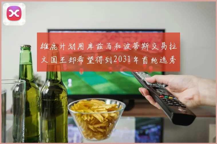 雄鹿计划用库兹马和波蒂斯交易拉文国王却希望得到2031年首轮选秀权