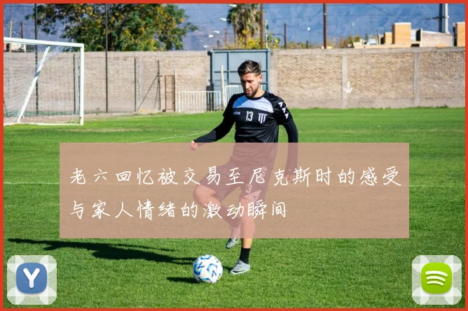 老六回忆被交易至尼克斯时的感受与家人情绪的激动瞬间