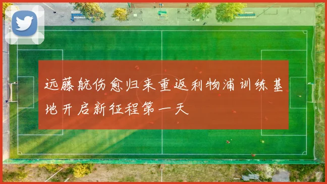 远藤航伤愈归来重返利物浦训练基地开启新征程第一天
