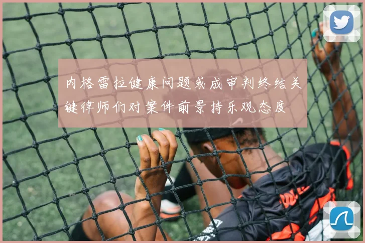 内格雷拉健康问题或成审判终结关键律师们对案件前景持乐观态度