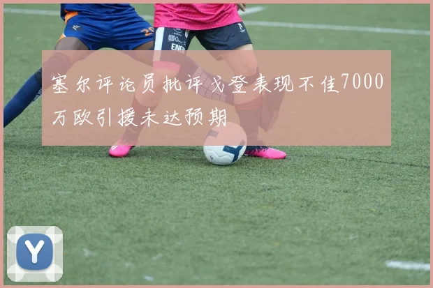 塞尔评论员批评戈登表现不佳7000万欧引援未达预期
