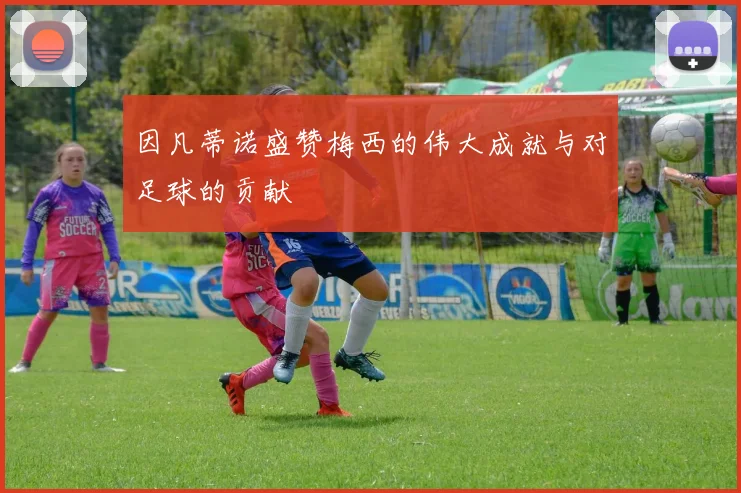 因凡蒂诺盛赞梅西的伟大成就与对足球的贡献