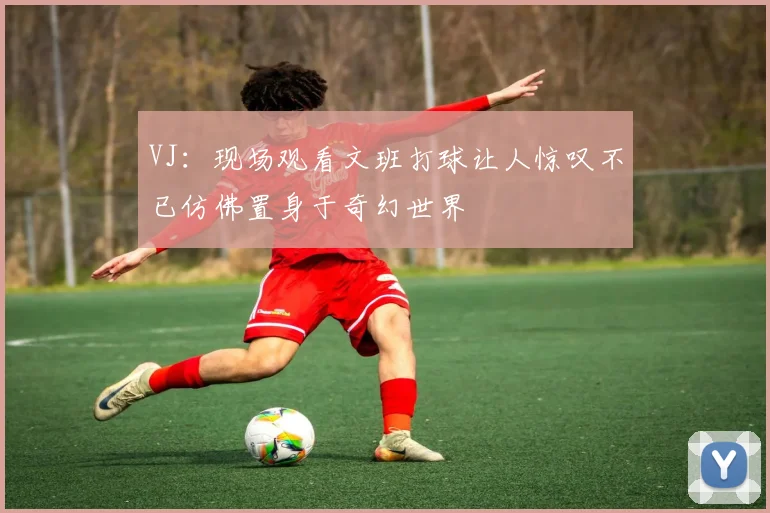 VJ：现场观看文班打球让人惊叹不已仿佛置身于奇幻世界