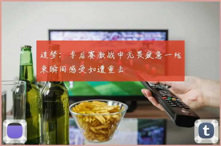 追梦：季后赛激战中无畏疲惫一结束瞬间感受如遭重击